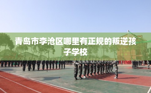 青岛市李沧区哪里有正规的叛逆孩子学校 青岛市李沧区哪里有正规的叛逆孩子学校