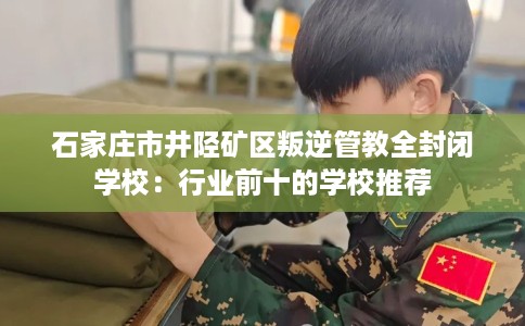 石家庄市井陉矿区叛逆管教全封闭学校:行业前十的学校推荐 石家庄市井陉矿区叛逆管教全封闭学校:行业前十的学校推荐