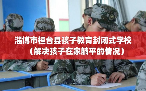 淄博市桓台县孩子教育封闭式学校(解决孩子在家躺平的情况) 淄博市桓台县孩子教育封闭式学校(解决孩子在家躺平的情况)