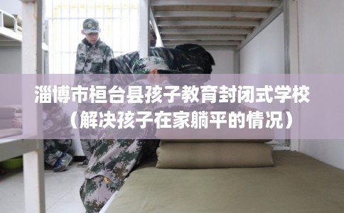 淄博市桓台县孩子教育封闭式学校(解决孩子在家躺平的情况) 淄博市桓台县孩子教育封闭式学校(解决孩子在家躺平的情况)