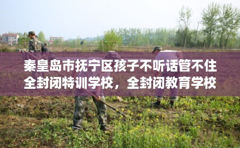 秦皇岛市抚宁区孩子不听话管不住全封闭特训学校，全封闭教育学校最佳排名！