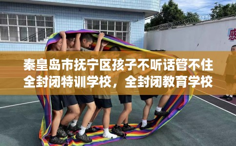 秦皇岛市抚宁区孩子不听话管不住全封闭特训学校，全封闭教育学校最佳排名！