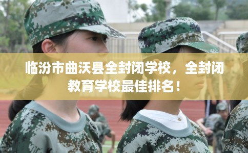 临汾市曲沃县全封闭学校，全封闭教育学校最佳排名！