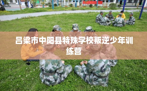 吕梁市中阳县特殊学校叛逆少年训练营 吕梁市中阳县特殊学校叛逆少年训练营