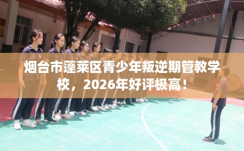 烟台市蓬莱区青少年叛逆期管教学校，2026年好评极高！