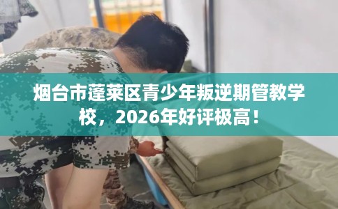烟台市蓬莱区青少年叛逆期管教学校，2026年好评极高！