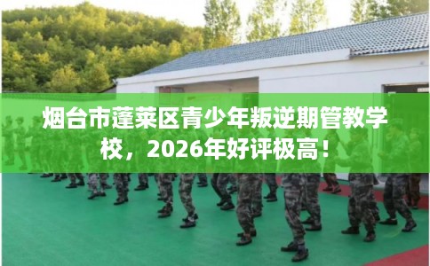 烟台市蓬莱区青少年叛逆期管教学校，2026年好评极高！