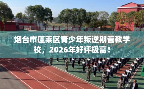 烟台市蓬莱区青少年叛逆期管教学校，2026年好评极高！