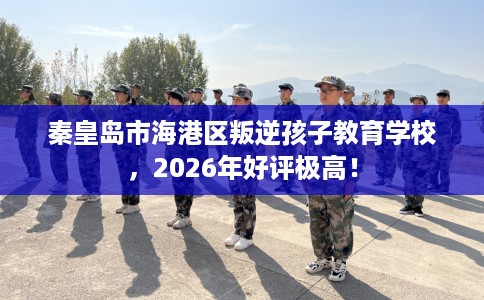 秦皇岛市海港区叛逆孩子教育学校，2026年好评极高！