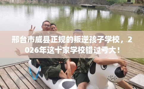 邢台市威县正规的叛逆孩子学校,2026年这十家学校错过亏大! 邢台市威县正规的叛逆孩子学校,2026年这十家学校错过亏大!