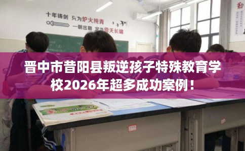 晋中市昔阳县叛逆孩子特殊教育学校2026年超多成功案例! 晋中市昔阳县叛逆孩子特殊教育学校2026年超多成功案例!