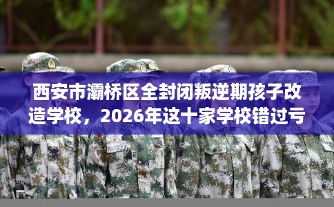 西安市灞桥区全封闭叛逆期孩子改造学校，2026年这十家学校错过亏大！