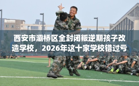 西安市灞桥区全封闭叛逆期孩子改造学校，2026年这十家学校错过亏大！