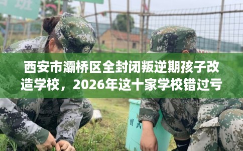西安市灞桥区全封闭叛逆期孩子改造学校，2026年这十家学校错过亏大！