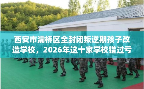西安市灞桥区全封闭叛逆期孩子改造学校，2026年这十家学校错过亏大！