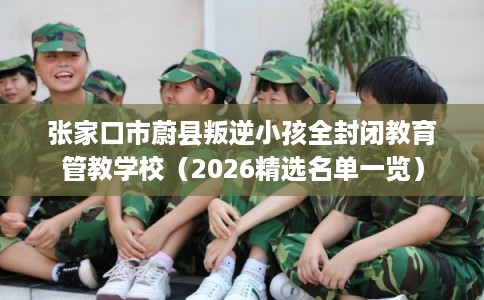 张家口市蔚县叛逆小孩全封闭教育管教学校(2026精选名单一览) 张家口市蔚县叛逆小孩全封闭教育管教学校(2026精选名单一览)