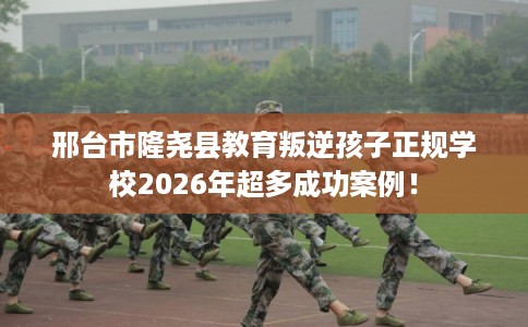 邢台市隆尧县教育叛逆孩子正规学校2026年超多成功案例! 邢台市隆尧县教育叛逆孩子正规学校2026年超多成功案例!