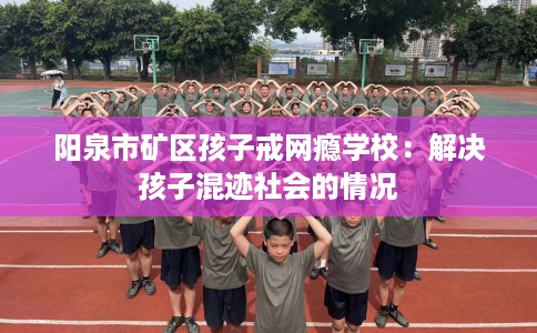 阳泉市矿区孩子戒网瘾学校:解决孩子混迹社会的情况 阳泉市矿区孩子戒网瘾学校:解决孩子混迹社会的情况