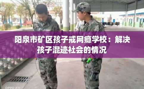 阳泉市矿区孩子戒网瘾学校:解决孩子混迹社会的情况 阳泉市矿区孩子戒网瘾学校:解决孩子混迹社会的情况