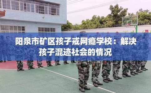 阳泉市矿区孩子戒网瘾学校:解决孩子混迹社会的情况 阳泉市矿区孩子戒网瘾学校:解决孩子混迹社会的情况