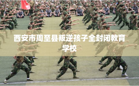 西安市周至县叛逆孩子全封闭教育学校