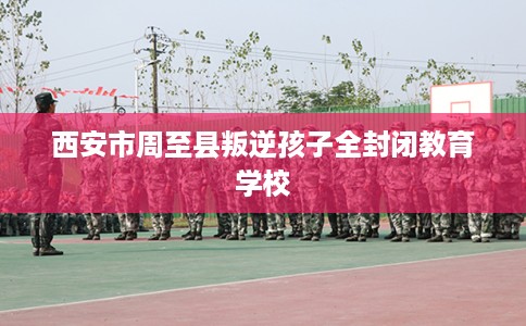西安市周至县叛逆孩子全封闭教育学校