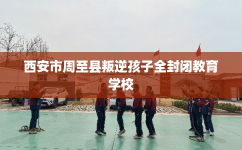 西安市周至县叛逆孩子全封闭教育学校