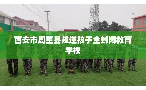 西安市周至县叛逆孩子全封闭教育学校