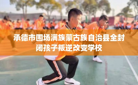 承德市围场满族蒙古族自治县全封闭孩子叛逆改变学校 承德市围场满族蒙古族自治县全封闭孩子叛逆改变学校