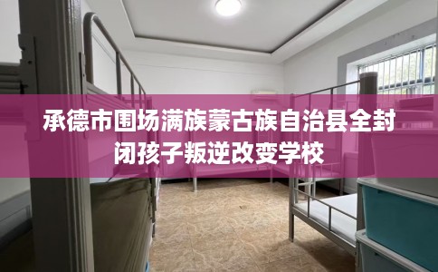 承德市围场满族蒙古族自治县全封闭孩子叛逆改变学校