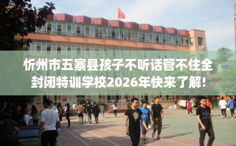 忻州市五寨县孩子不听话管不住全封闭特训学校2026年快来了解! 忻州市五寨县孩子不听话管不住全封闭特训学校2026年快来了解!