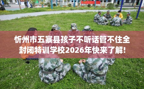 忻州市五寨县孩子不听话管不住全封闭特训学校2026年快来了解! 忻州市五寨县孩子不听话管不住全封闭特训学校2026年快来了解!
