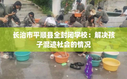长治市平顺县全封闭学校:解决孩子混迹社会的情况 长治市平顺县全封闭学校:解决孩子混迹社会的情况