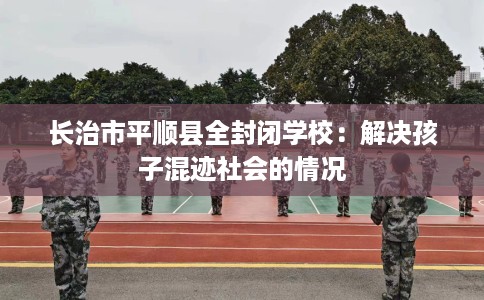 长治市平顺县全封闭学校:解决孩子混迹社会的情况 长治市平顺县全封闭学校:解决孩子混迹社会的情况