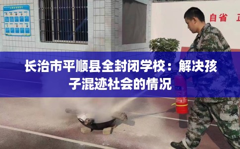 长治市平顺县全封闭学校:解决孩子混迹社会的情况 长治市平顺县全封闭学校:解决孩子混迹社会的情况