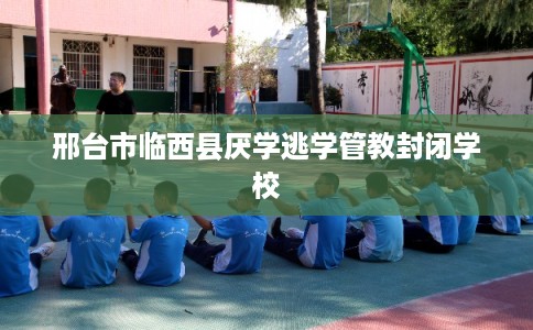 邢台市临西县厌学逃学管教封闭学校