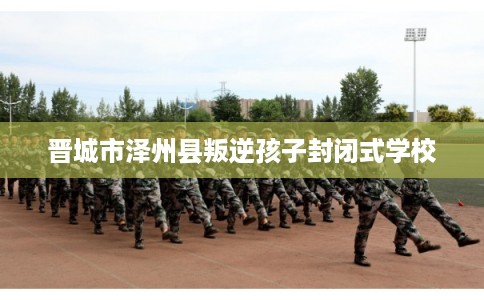 晋城市泽州县叛逆孩子封闭式学校