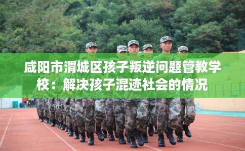 咸阳市渭城区孩子叛逆问题管教学校：解决孩子混迹社会的情况