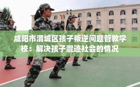咸阳市渭城区孩子叛逆问题管教学校：解决孩子混迹社会的情况