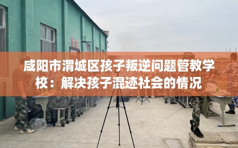 咸阳市渭城区孩子叛逆问题管教学校：解决孩子混迹社会的情况