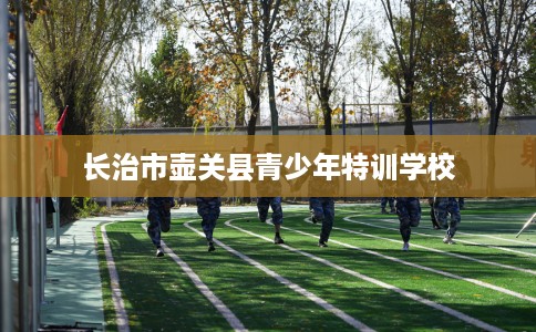 长治市壶关县青少年特训学校 长治市壶关县青少年特训学校