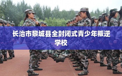 长治市黎城县全封闭式青少年叛逆学校