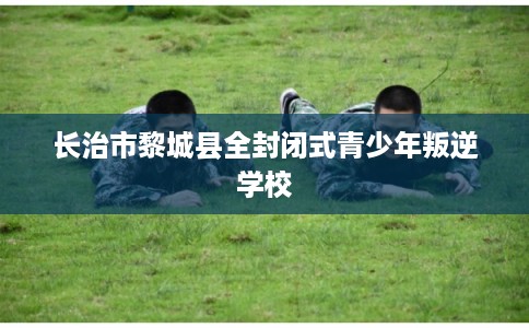 长治市黎城县全封闭式青少年叛逆学校