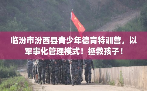 临汾市汾西县青少年德育特训营，以军事化管理模式！拯救孩子！