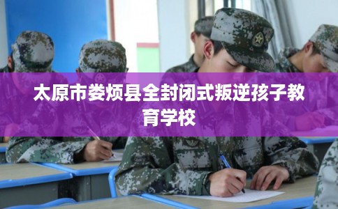 太原市娄烦县全封闭式叛逆孩子教育学校