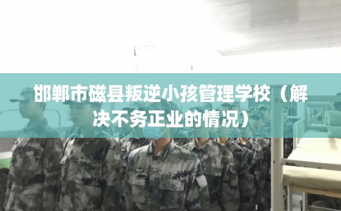 邯郸市磁县叛逆小孩管理学校（解决不务正业的情况）