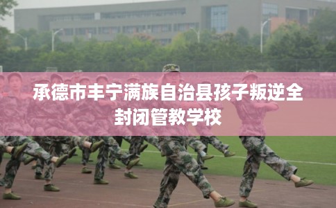 承德市丰宁满族自治县孩子叛逆全封闭管教学校 承德市丰宁满族自治县孩子叛逆全封闭管教学校