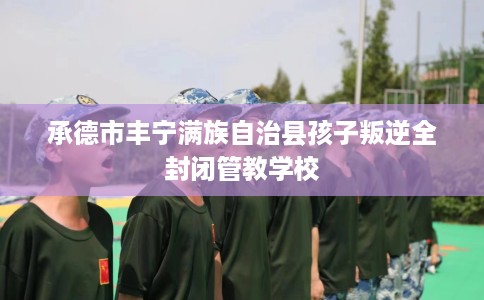 承德市丰宁满族自治县孩子叛逆全封闭管教学校 承德市丰宁满族自治县孩子叛逆全封闭管教学校