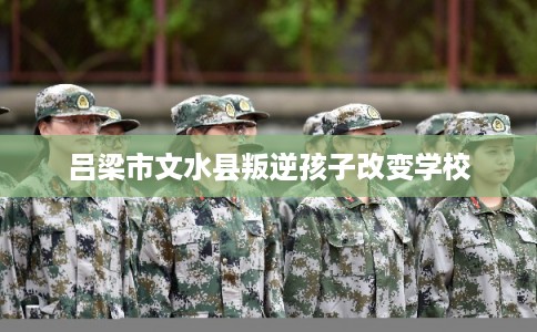 吕梁市文水县叛逆孩子改变学校 吕梁市文水县叛逆孩子改变学校