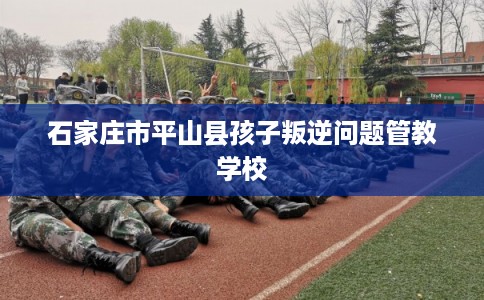 石家庄市平山县孩子叛逆问题管教学校